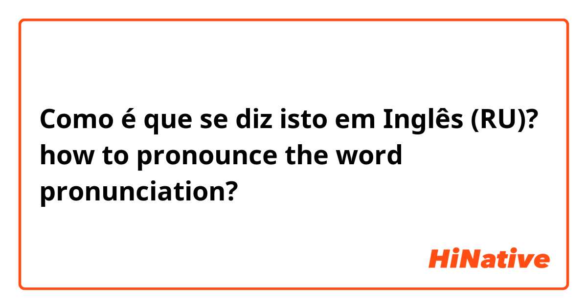 Como é que se diz isto em Inglês (RU)? how to pronounce the word pronunciation?
