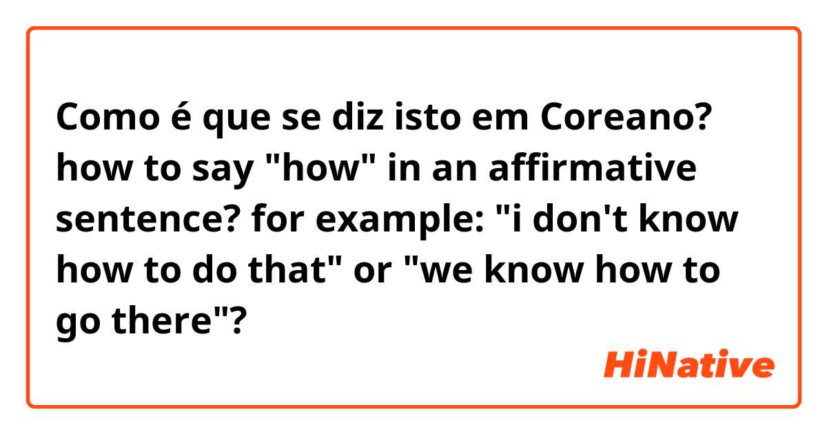 Como é que se diz isto em Coreano? how to say "how" in an affirmative sentence? for example: "i don't know how to do that" or "we know how to go there"?
