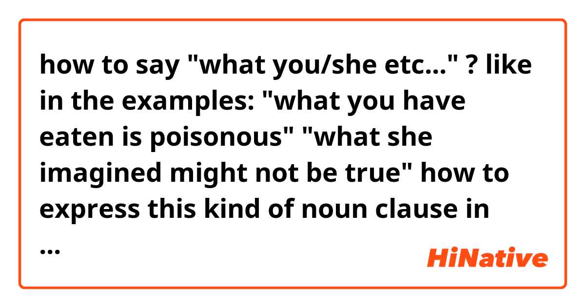 how to say "what you/she etc..." ?

like in the examples:

"what you have eaten is poisonous"
"what she imagined might not be true"

how to express this kind of noun clause in Japanese?