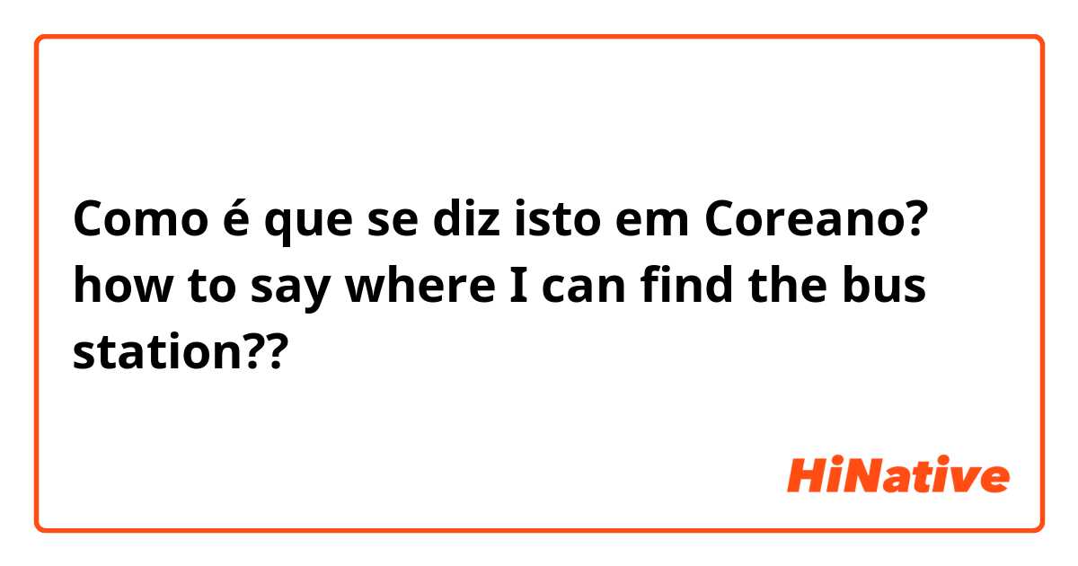 Como é que se diz isto em Coreano? how to say where I can find the bus station??