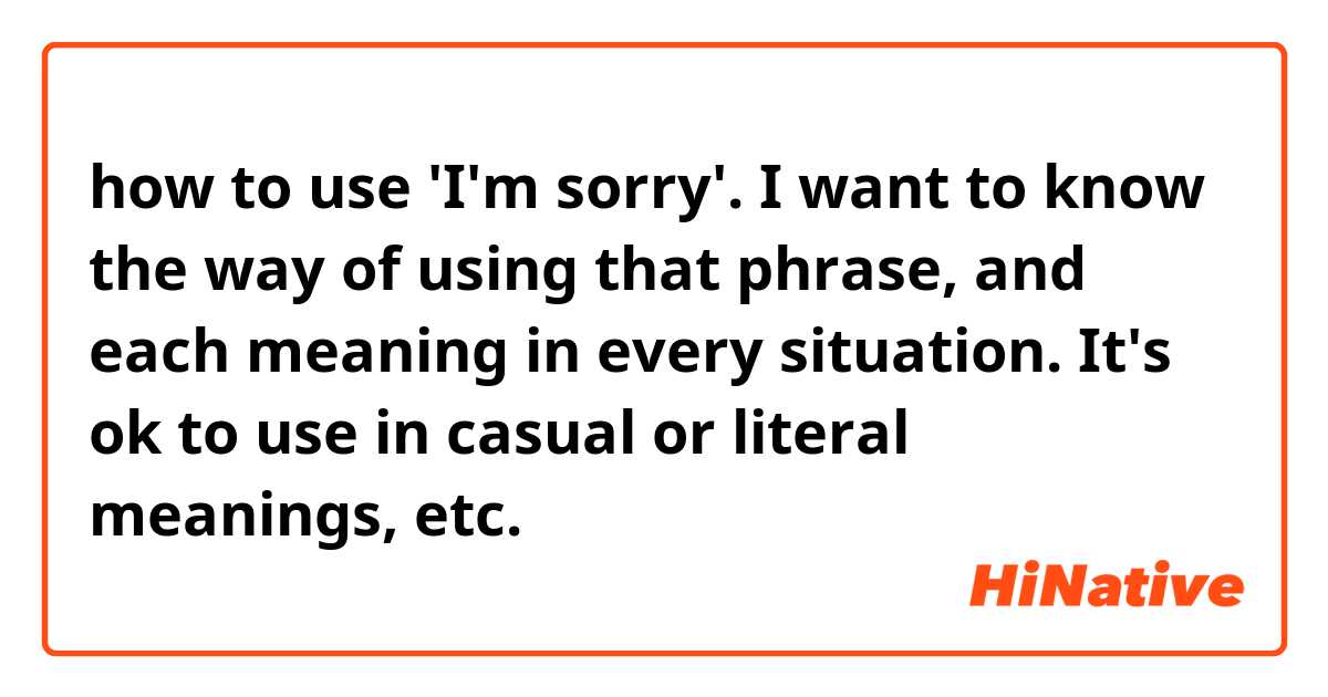how to use 'I'm sorry'.

I want to know the way of using that phrase, and each meaning in every situation.
It's ok to use in casual or literal meanings, etc.