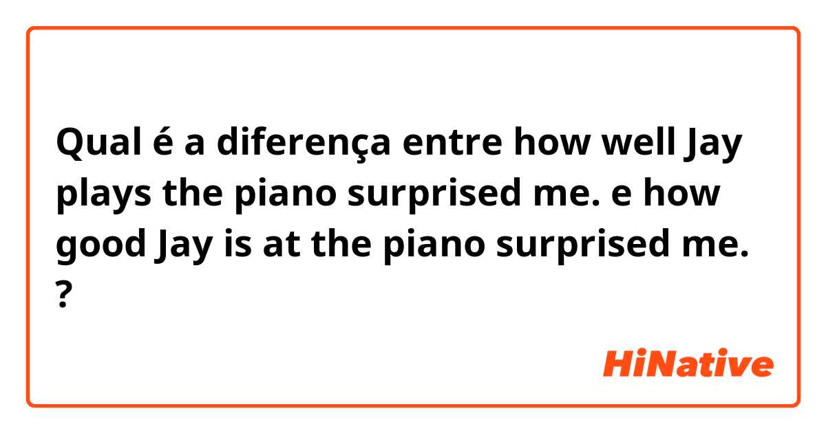 Qual é a diferença entre how well Jay plays the piano surprised me. e how good Jay is at the piano surprised me. ?