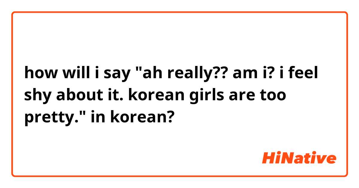 how will i say

 "ah really?? am i? i feel shy about it. korean girls are too pretty." in korean?