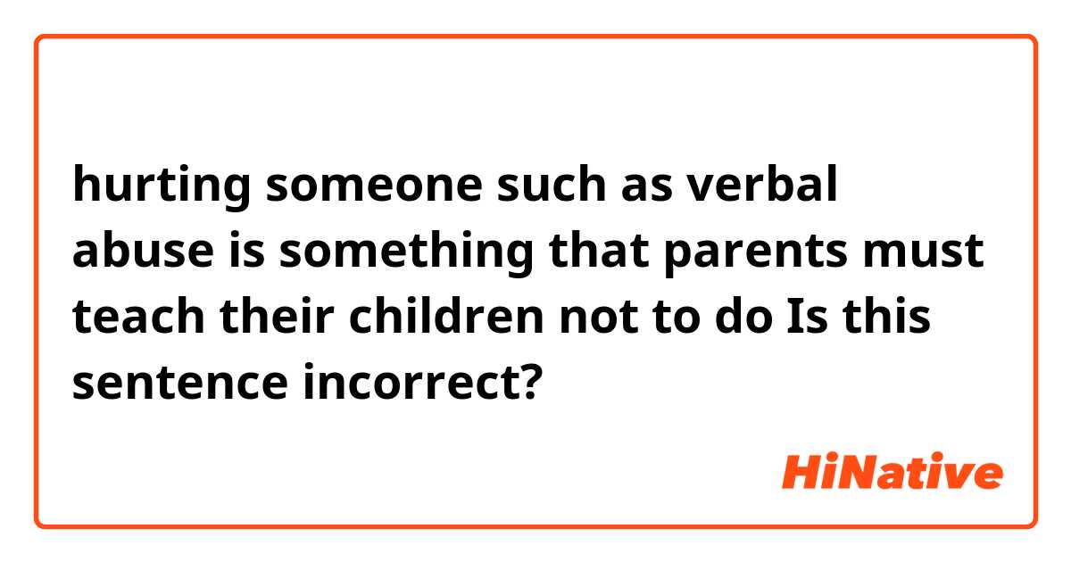 hurting someone such as verbal abuse is something that parents must teach their children not to do

Is this sentence incorrect?