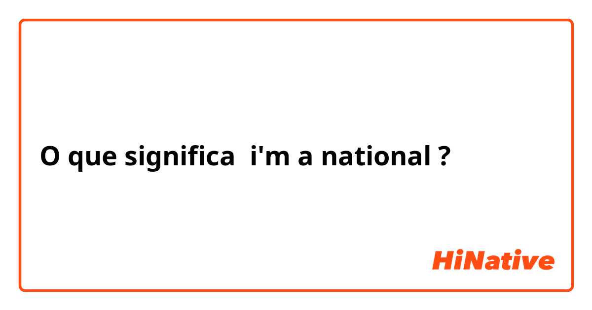 O que significa i'm a national?