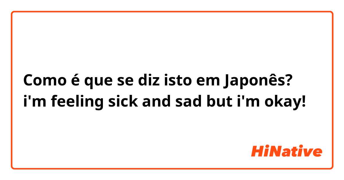 Como é que se diz isto em Japonês? i'm feeling sick and sad but i'm okay! 