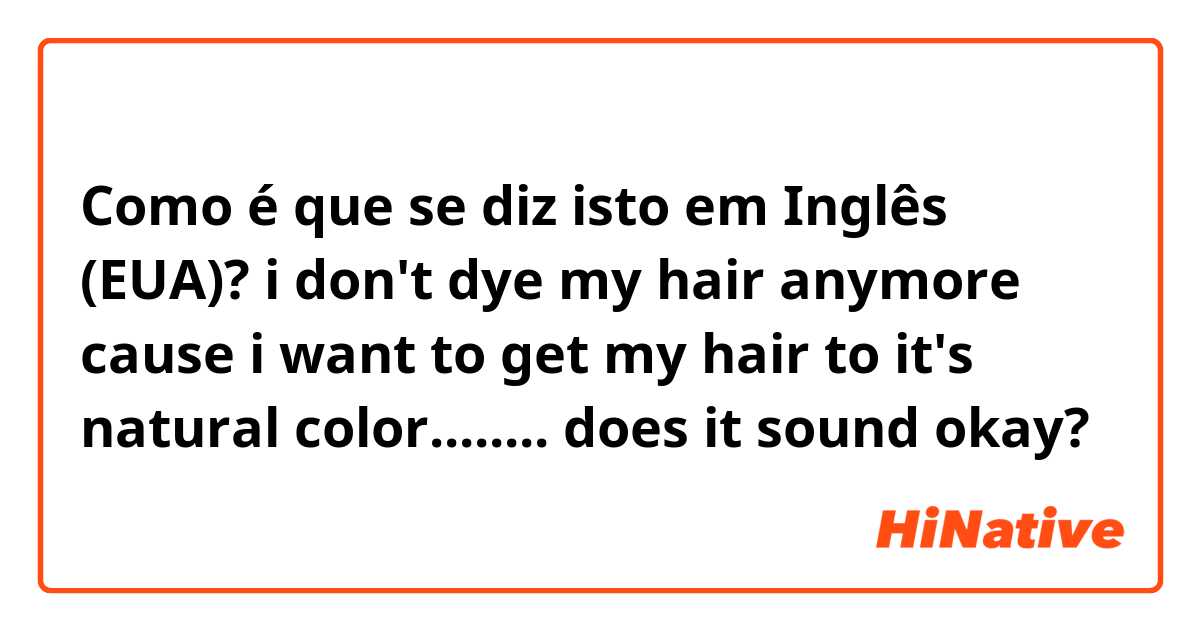 Como é que se diz isto em Inglês (EUA)? i don't dye my hair anymore cause i want to get my hair to it's natural color........ does it sound okay?