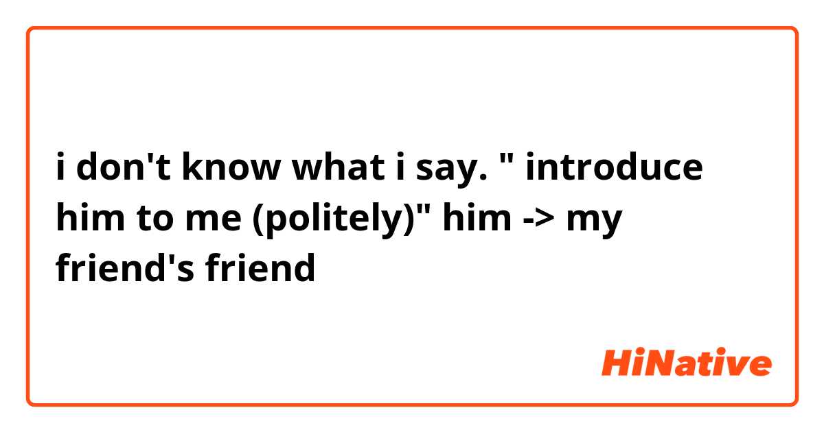  i don't know what i say. " introduce him to me (politely)" him -> my friend's friend 