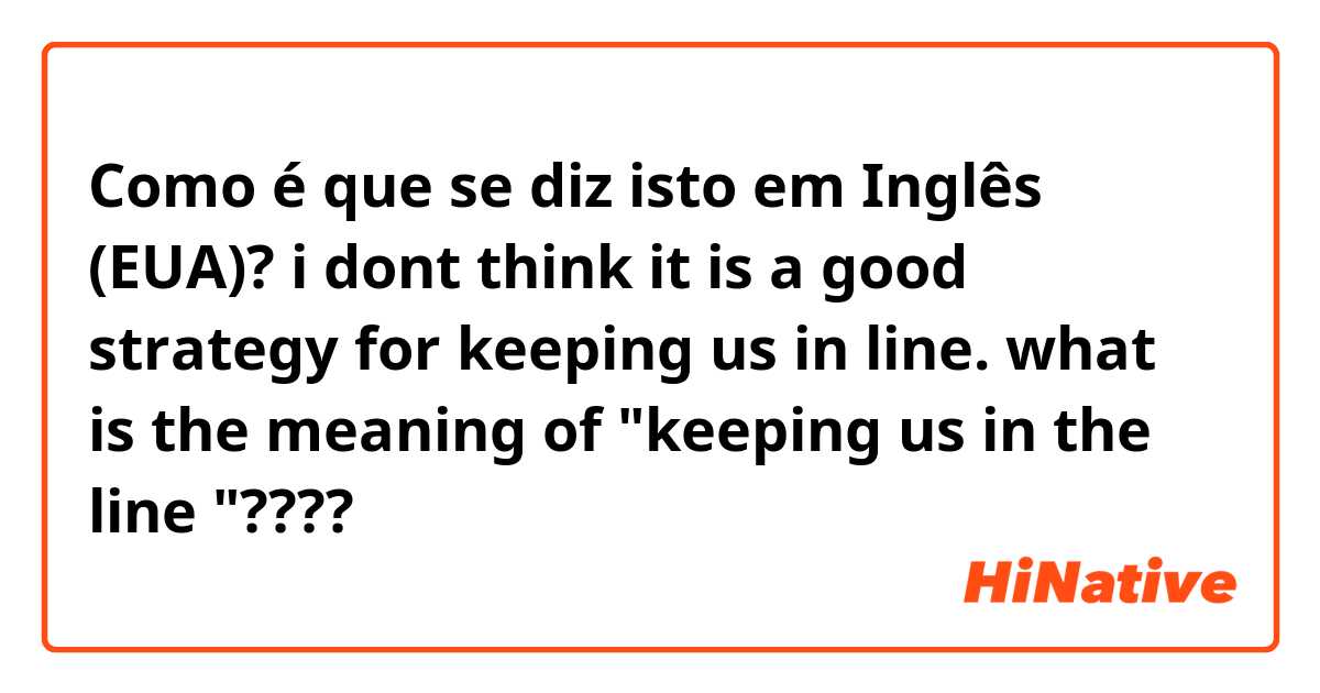 Como é que se diz isto em Inglês (EUA)? i dont think  it is a good strategy for keeping us in line.      
what is the meaning of "keeping  us in the line "????