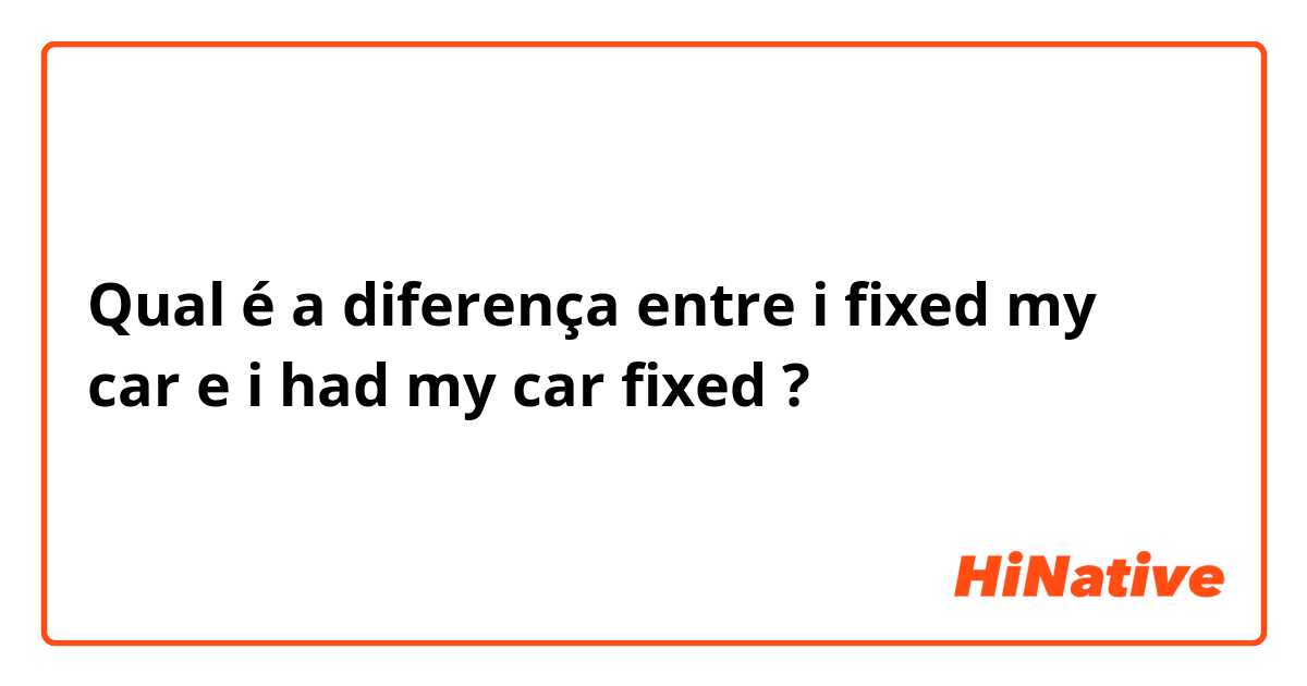 Qual é a diferença entre i fixed my car e i had my car fixed ?