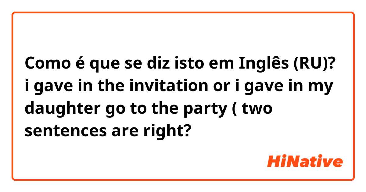 Como é que se diz isto em Inglês (RU)? i gave in the invitation or i gave in my daughter go to the party ( two sentences are right?