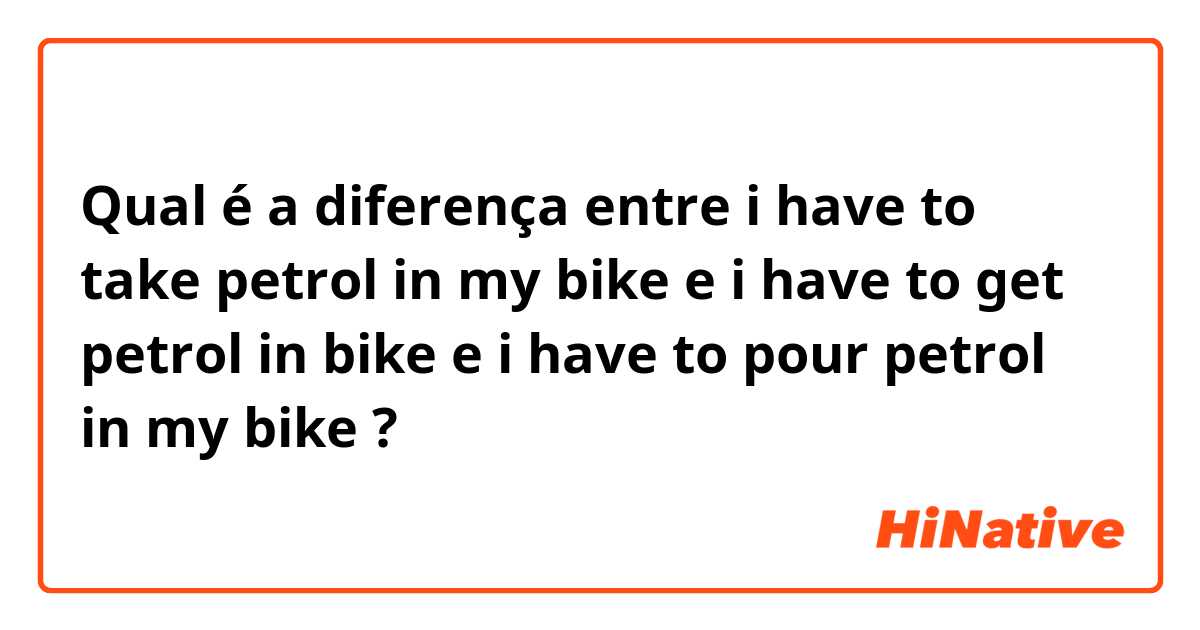 Qual é a diferença entre i have to take petrol in my bike  e  i have to get petrol in bike  e  i have to pour petrol in my bike ?