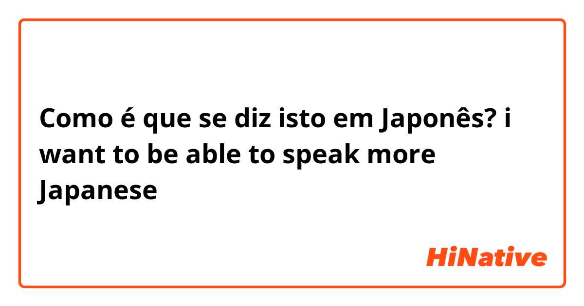 Como é que se diz isto em Japonês? i want to be able to speak more Japanese