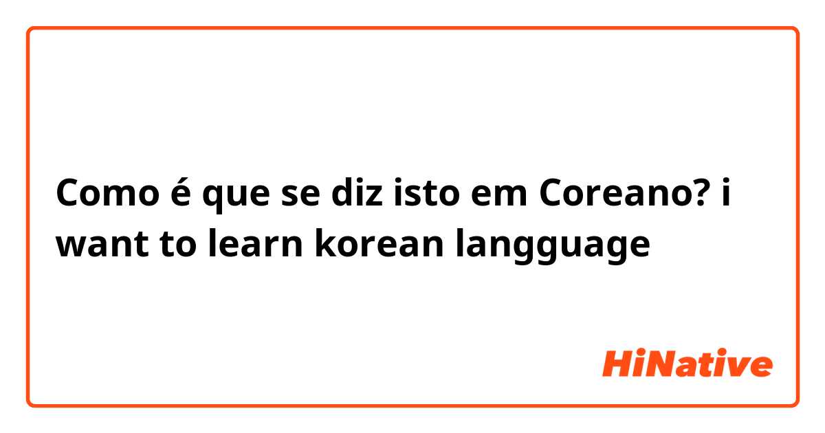 Como é que se diz isto em Coreano? i want to learn korean langguage
