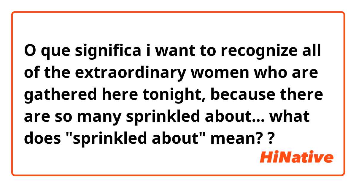 O que significa i want to recognize all of the extraordinary women who are gathered here tonight, because there are so many sprinkled about...

what does "sprinkled about" mean??