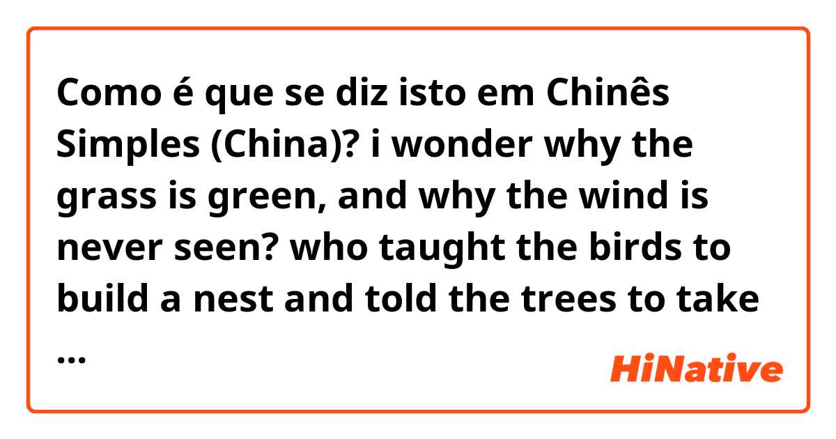 Como é que se diz isto em Chinês Simples (China)? i wonder why the grass is green, and why the wind is never seen? who taught the birds to build a nest and told the trees to take a rest? and when the moon is not quite round, where can the missing bit be found? who paints the rainbow in the sky,