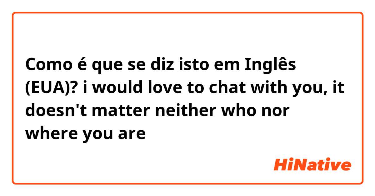 Como é que se diz isto em Inglês (EUA)? i would love to chat with you, 
it doesn't matter neither who nor where you are