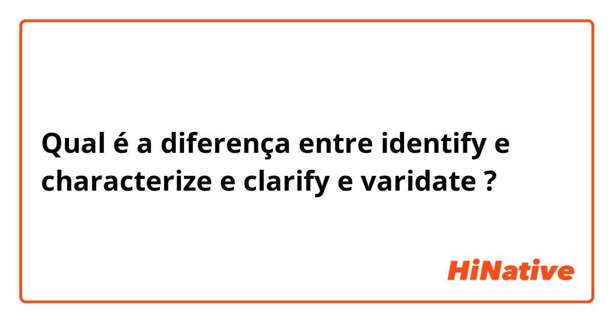 Qual é a diferença entre identify e characterize e clarify e varidate ?