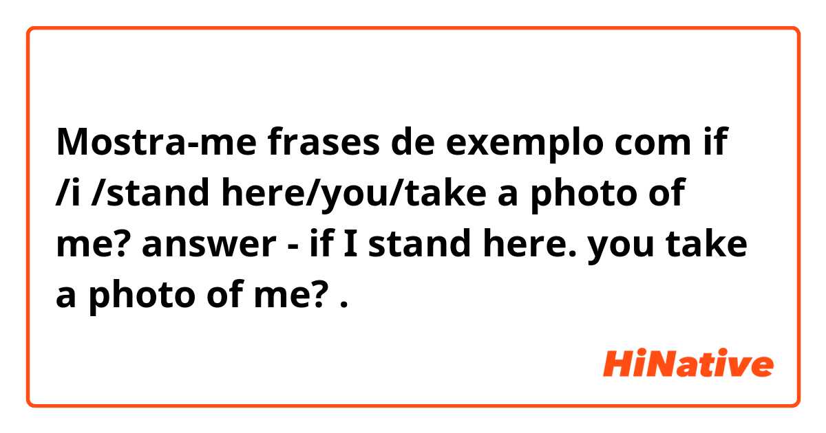 Mostra-me frases de exemplo com if /i /stand here/you/take a photo of me? 
answer - if I stand  here. you take a photo of me? .