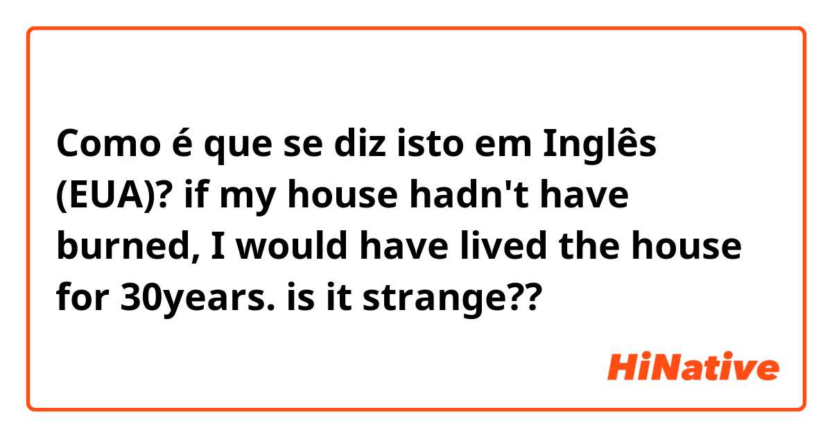Como é que se diz isto em Inglês (EUA)? if my house hadn't have burned, I would have lived the house for 30years.   is it strange??