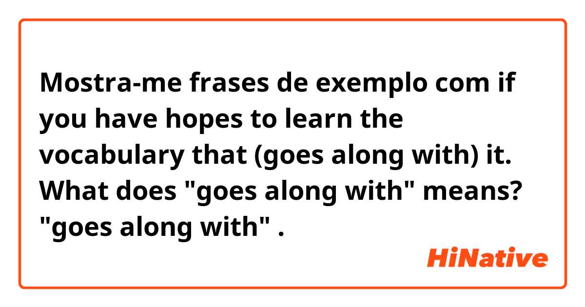 Mostra-me frases de exemplo com if you have hopes to learn the vocabulary that (goes along with) it.
What does "goes along with" means? "goes along with".