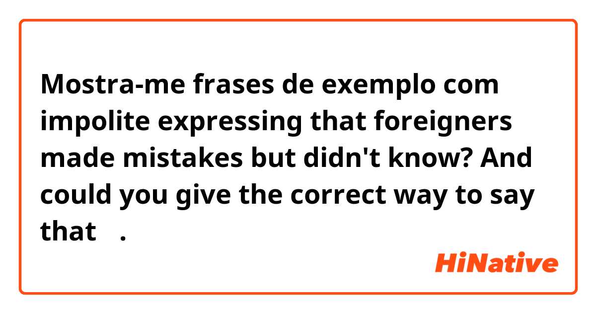 Mostra-me frases de exemplo com impolite expressing that foreigners made mistakes but didn't  know? And could you give the correct way to say that？.