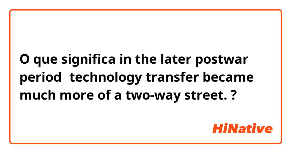 O que significa in the later postwar period，technology transfer became much more of a two-way street.?