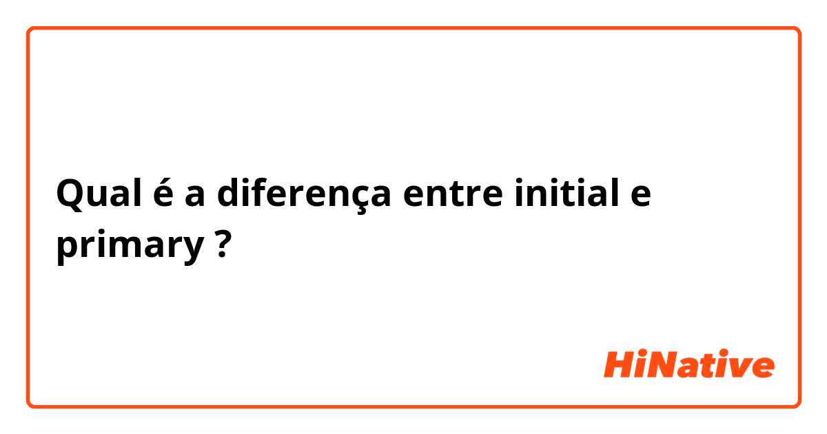 Qual é a diferença entre initial e primary ?