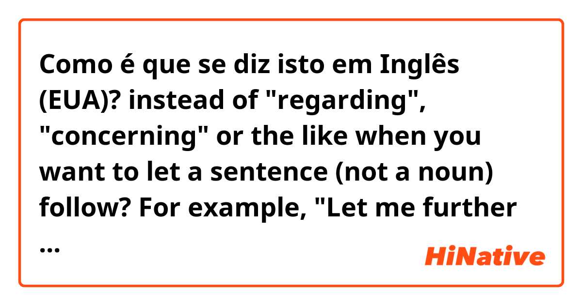 Como é que se diz isto em Inglês (EUA)? instead of "regarding", "concerning" or the like when you want to let a sentence (not a noun) follow? For example, "Let me further ask xxx you said it should be..." I understand I cannot use any preposition there.