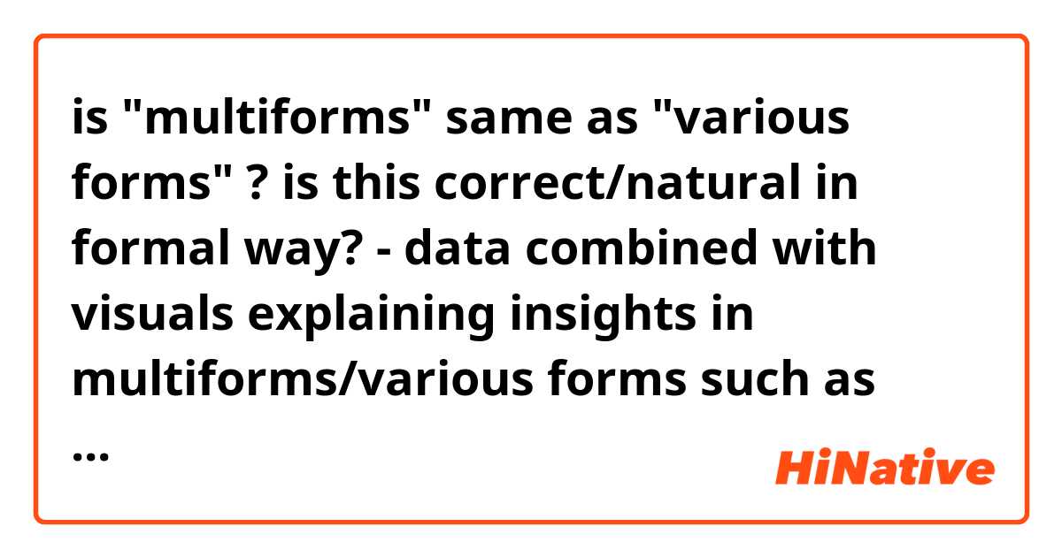 is "multiforms" same as "various forms" ?

is this correct/natural in formal way?
- data combined with visuals explaining insights in multiforms/various forms such as graphs, bla, bla, bla....