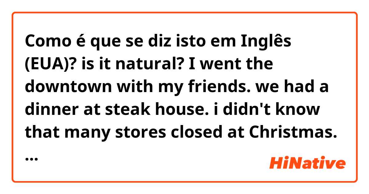 Como é que se diz isto em Inglês (EUA)? is it natural? 

I went the downtown with my friends. we had a dinner at steak house. i didn't know that many stores closed at Christmas. it was a very shocking. because my conurty, many sotres open especially, special days.