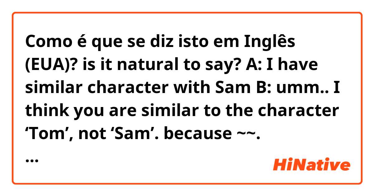 Como é que se diz isto em Inglês (EUA)? is it natural to say?

A: I have similar character with Sam
B: umm.. I think you are similar to the character ‘Tom’, not ‘Sam’. because ~~.

내 생각에 너는 샘이라는 캐릭터보다 톰과 더 비슷한 것 같아. 