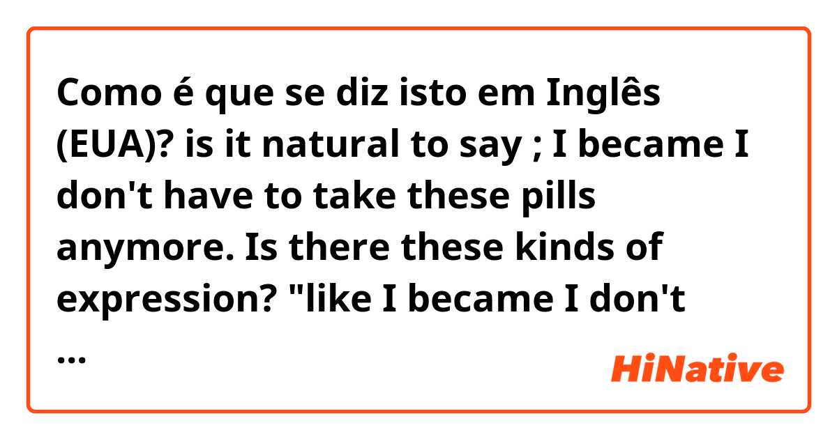 Como é que se diz isto em Inglês (EUA)? is it natural to say ;

I became I don't have to take these pills anymore.

Is there these kinds of expression? 
"like I became I don't have to"

(that means, in the past I had to, but now I don't have to)