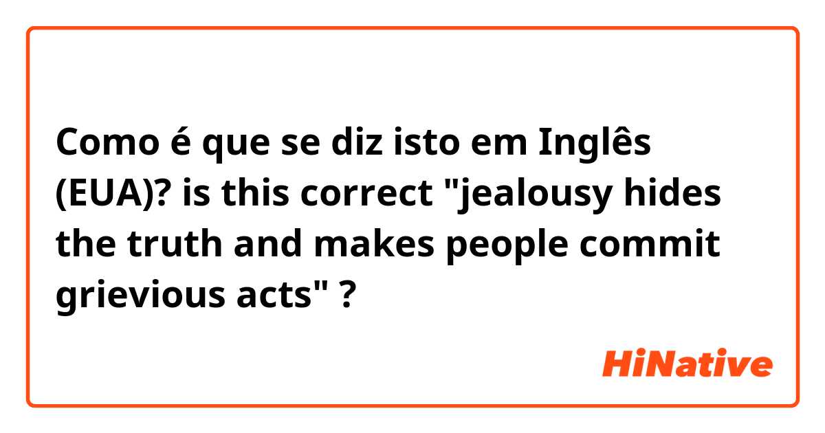 Como é que se diz isto em Inglês (EUA)? is this correct "jealousy hides the truth and makes people commit grievious acts" ?