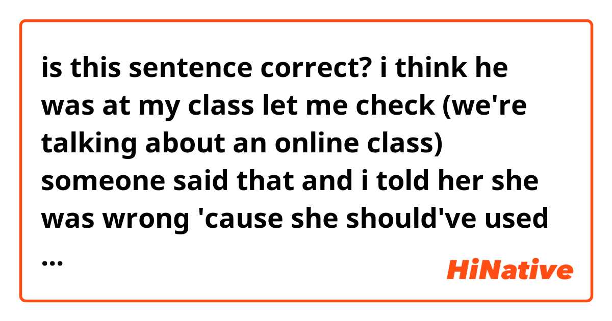 is this sentence correct?

i think he was at my class let me check (we're talking about an online class)

someone said that and i told her she was wrong 'cause she should've used in my class instead of at my class 'cause it's online and she keeps saying she's right so please tell me what you think, i'mma listen to you!!!