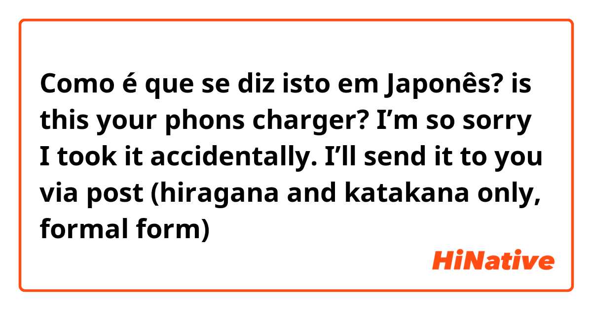 Como é que se diz isto em Japonês? is this your phons charger? I’m so sorry I took it accidentally. I’ll send it to you via post (hiragana and katakana only, formal form)