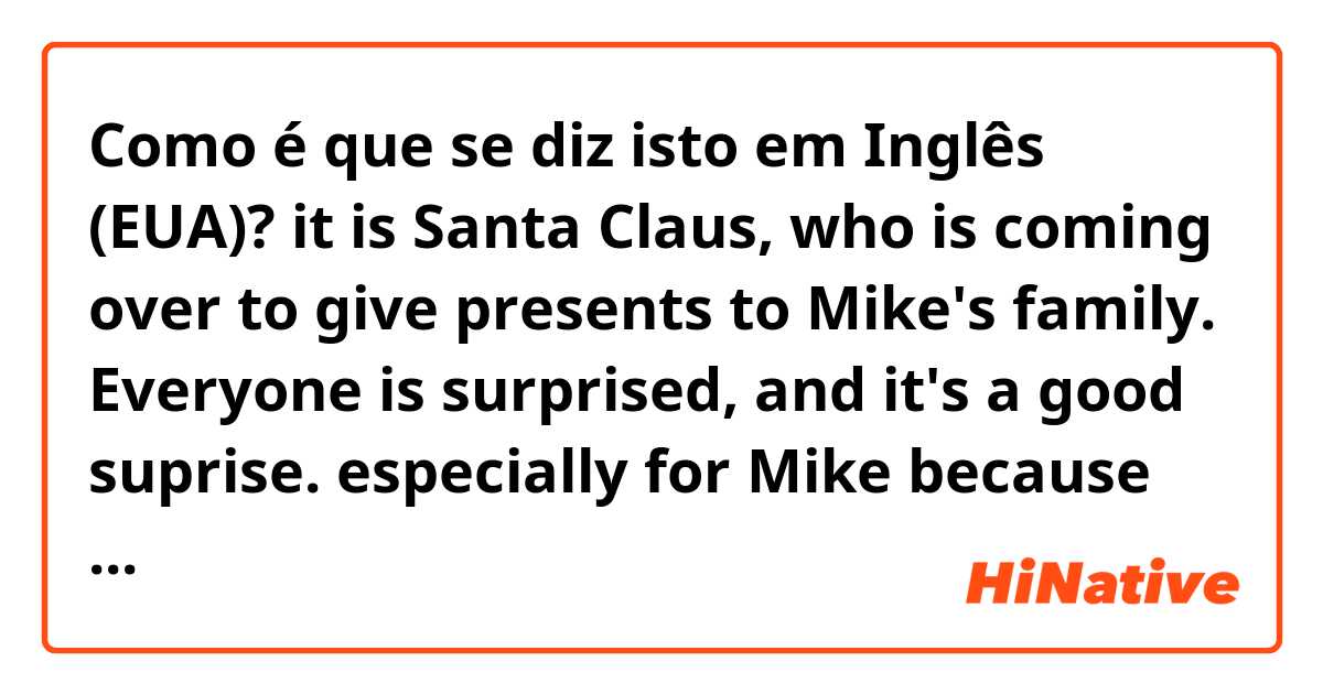 Como é que se diz isto em Inglês (EUA)? it is Santa Claus, who is coming over to give presents to Mike's family. Everyone is surprised, and it's a good suprise. especially for  Mike because he got a bike. And Santa Claus eats a cookie and leaves to continue his work.