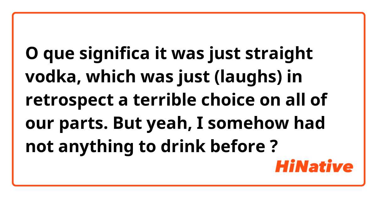 O que significa it was just straight vodka, which was just (laughs) in retrospect a terrible choice on all of our parts. But yeah, I somehow had not anything to drink before?
