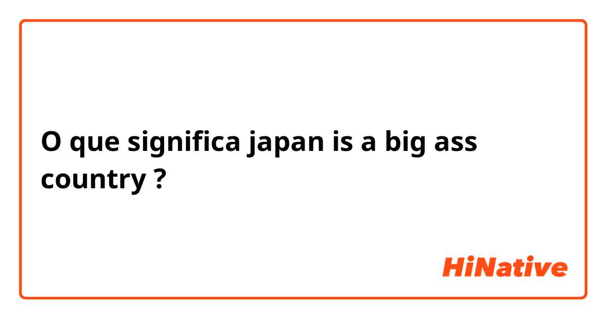 O que significa japan is a big ass country?