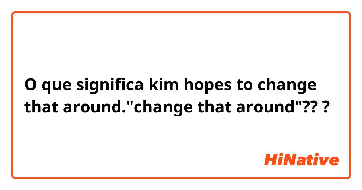 O que significa kim hopes to change that around."change that around"???
