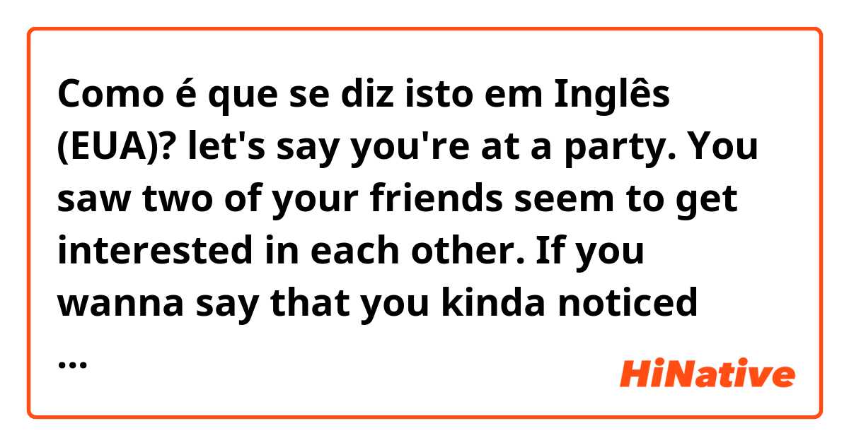 Como é que se diz isto em Inglês (EUA)? let's say you're at a party. You saw two of your friends seem to get interested in each other. If you wanna say that you kinda noticed what's going on. What can you say in this situation?