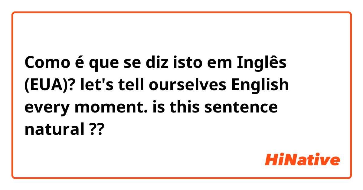 Como é que se diz isto em Inglês (EUA)? let's tell ourselves English every moment.    is this sentence natural ??