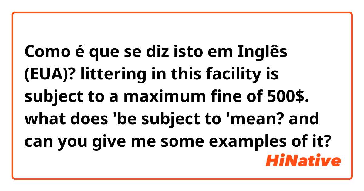 Como é que se diz isto em Inglês (EUA)? littering in this facility is subject to a maximum fine of 500$.
what does 'be subject to 'mean? and can you give me some examples of it? 