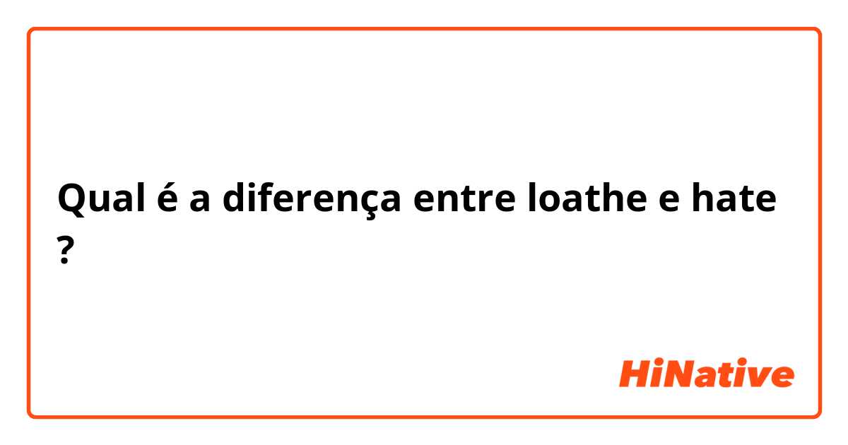 Qual é a diferença entre loathe e hate  ?