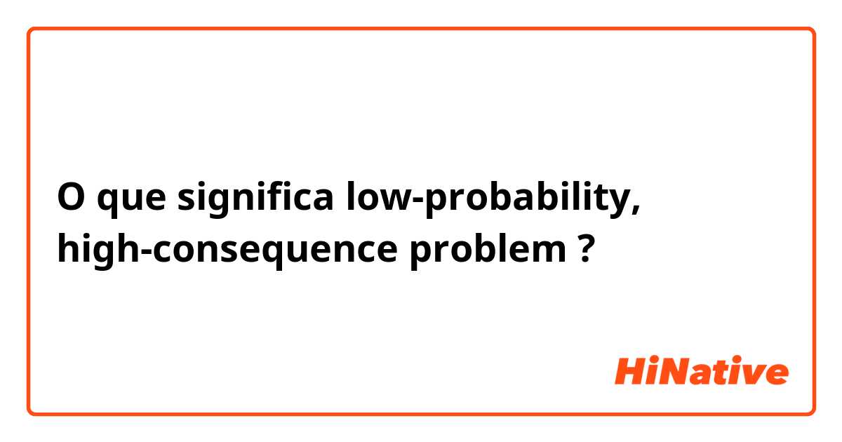 O que significa low-probability, high-consequence problem ?