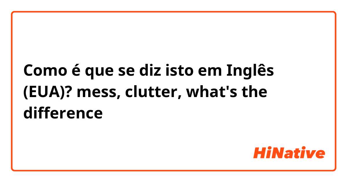 Como é que se diz isto em Inglês (EUA)? mess, clutter, what's the difference？