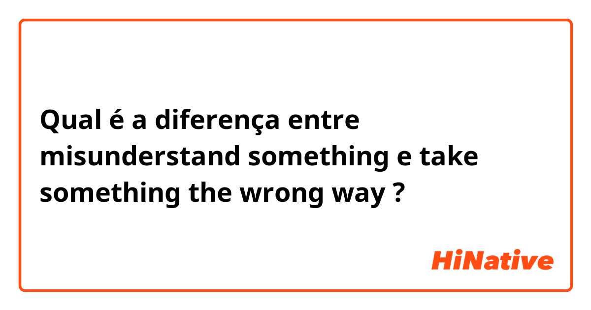 Qual é a diferença entre misunderstand something e take something the wrong way ?