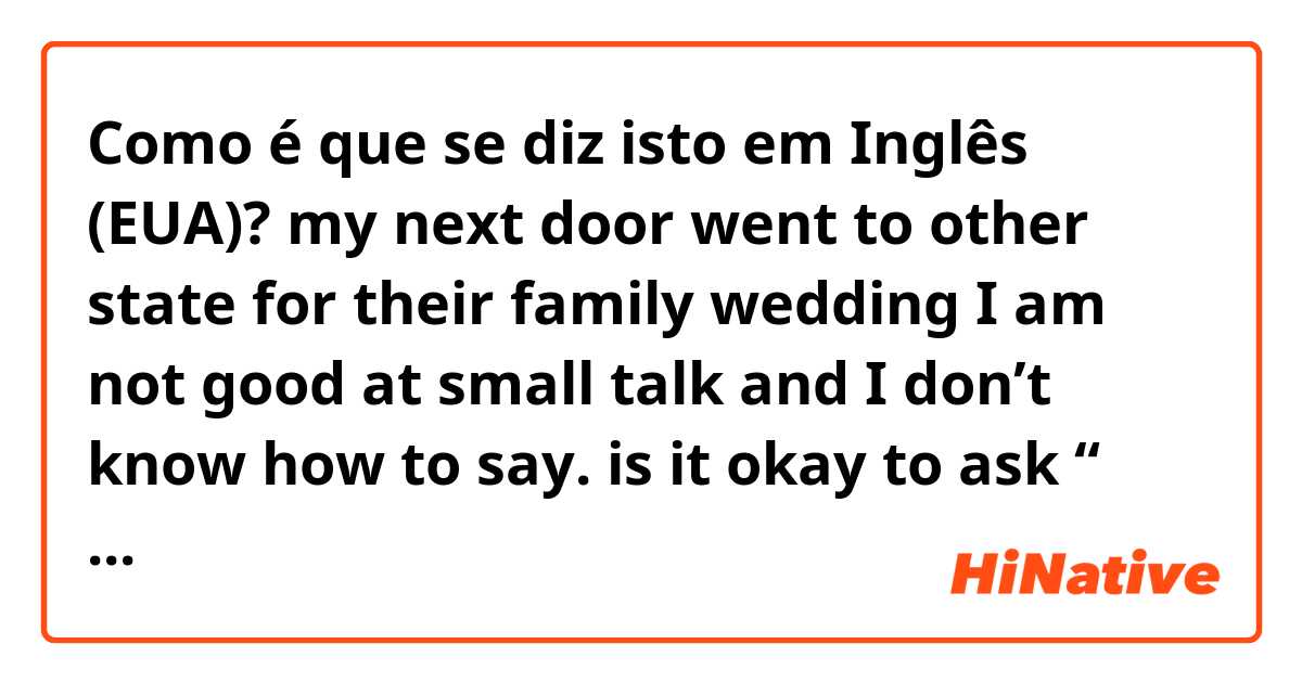 Como é que se diz isto em Inglês (EUA)? my next door went to other state for their  family wedding I am not good at small talk and I don’t know how to say. is it okay to ask “ how’s your sister in law wedding or something? I do want to be friendly but feel kind of awkward weever I talk 