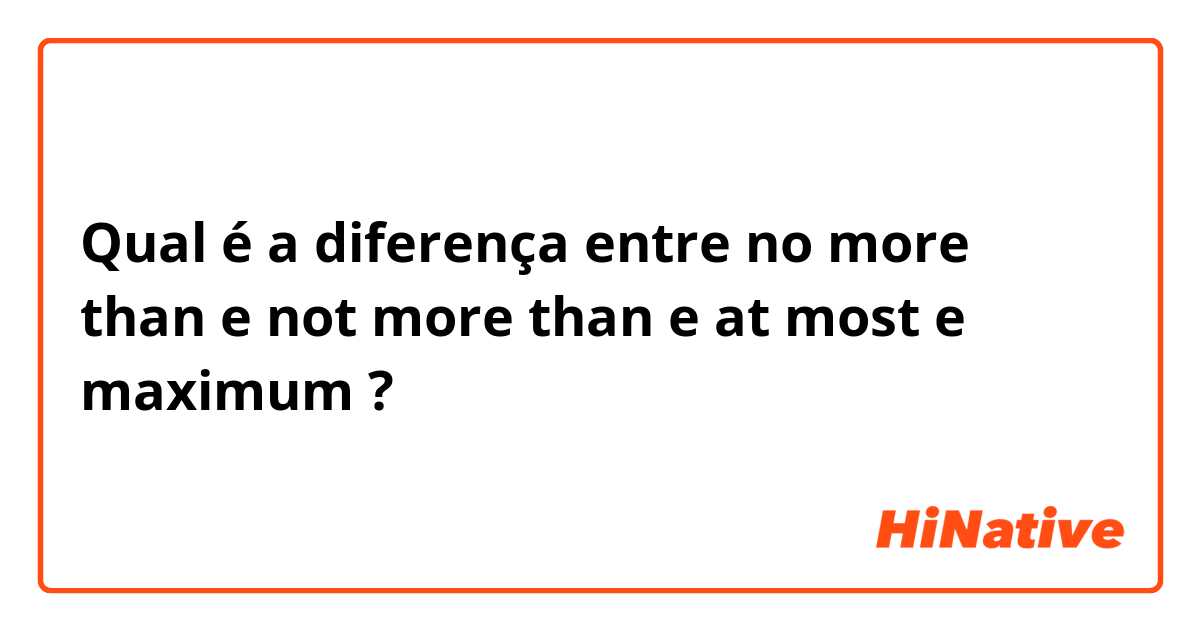 Qual é a diferença entre no more than e not more than e at most e maximum ?