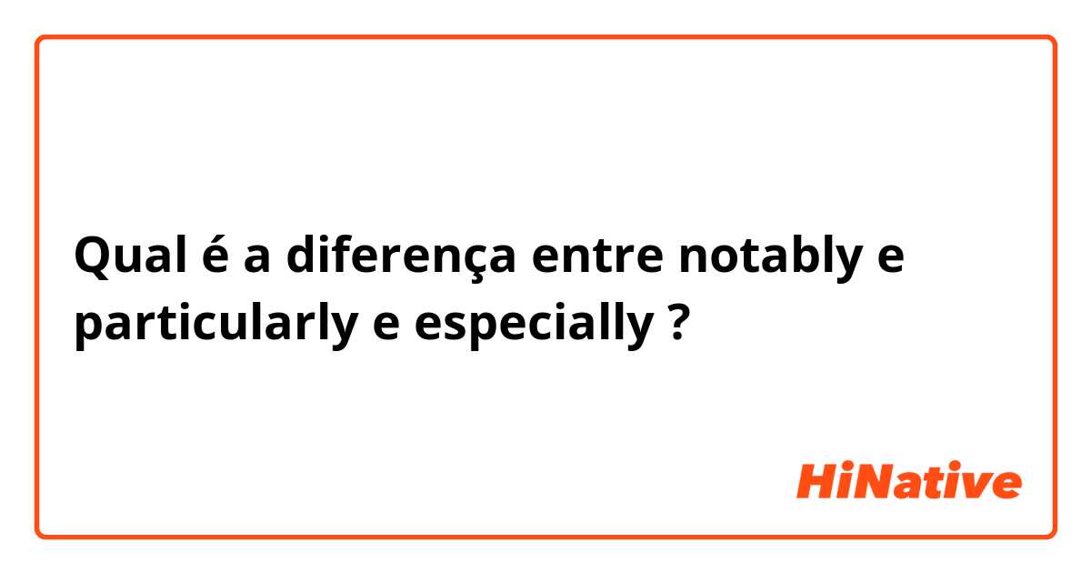 Qual é a diferença entre notably e particularly  e especially  ?